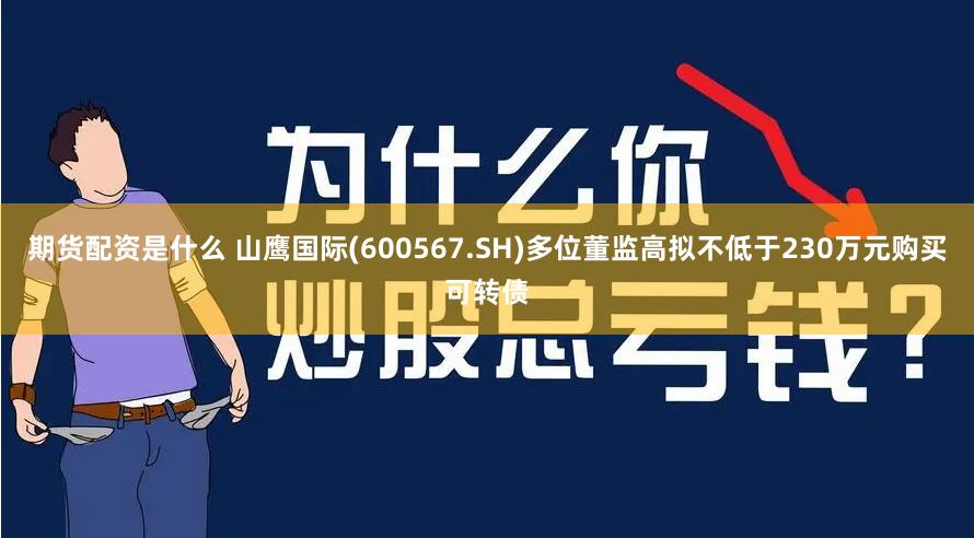 期货配资是什么 山鹰国际(600567.SH)多位董监高拟不低于230万元购买可转债