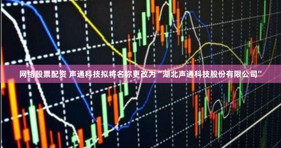 网络股票配资 声通科技拟将名称更改为“湖北声通科技股份有限公司”