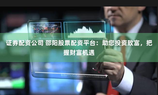 证券配资公司 邵阳股票配资平台：助您投资致富，把握财富机遇