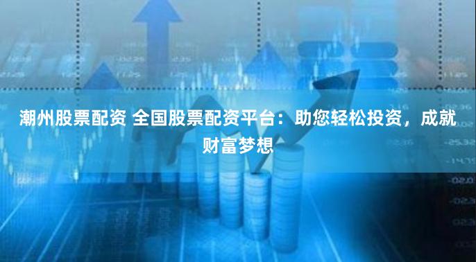 潮州股票配资 全国股票配资平台：助您轻松投资，成就财富梦想