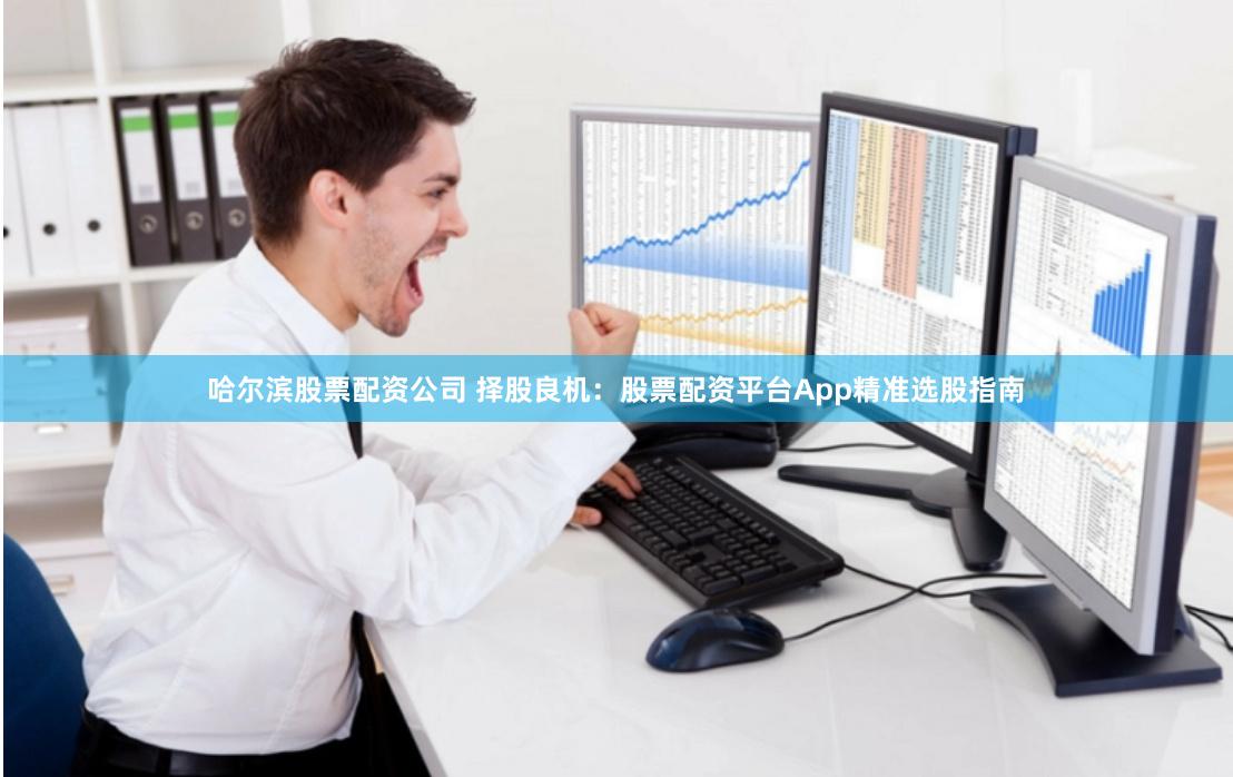 哈尔滨股票配资公司 择股良机：股票配资平台App精准选股指南