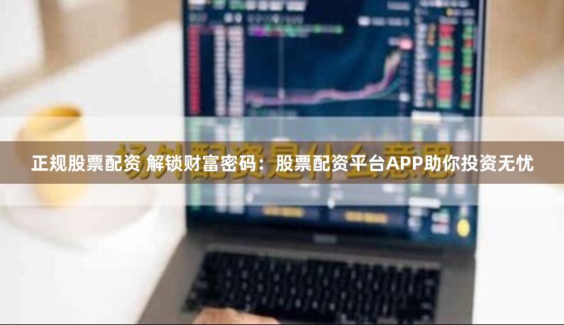 正规股票配资 解锁财富密码：股票配资平台APP助你投资无忧